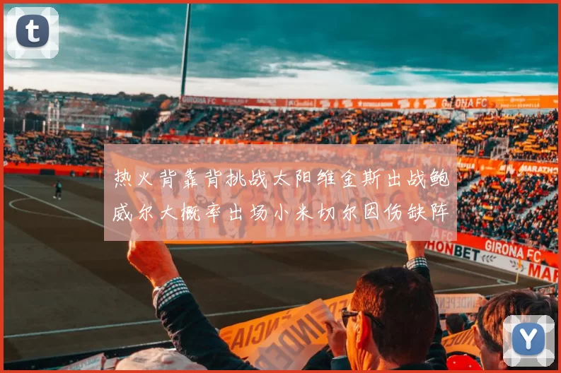 热火背靠背挑战太阳维金斯出战鲍威尔大概率出场小米切尔因伤缺阵