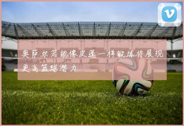 奥萨尔若能像皮蓬一样锻炼将展现更高篮球潜力