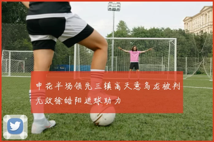 申花半场领先三镇高天意乌龙被判无效徐皓阳进球助力