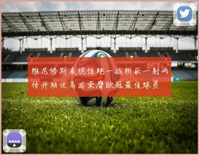 维尼修斯表现惊艳一战斩获一射两传并助攻乌龙荣膺欧冠最佳球员