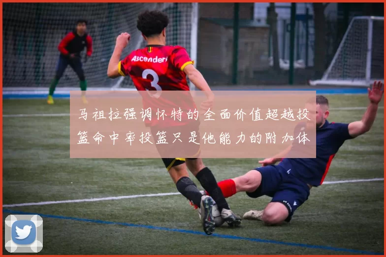 马祖拉强调怀特的全面价值超越投篮命中率投篮只是他能力的附加体现