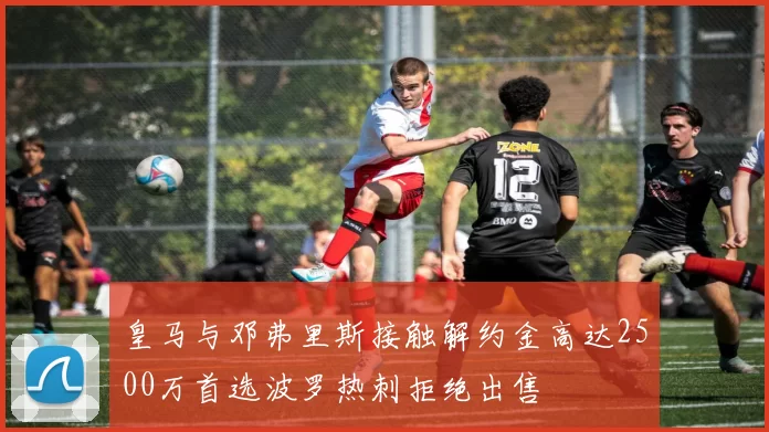 皇马与邓弗里斯接触解约金高达2500万首选波罗热刺拒绝出售