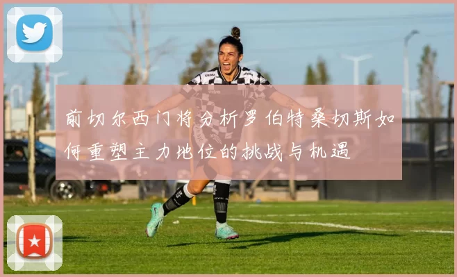 前切尔西门将分析罗伯特桑切斯如何重塑主力地位的挑战与机遇