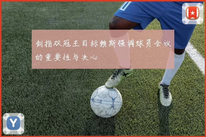 剑指双冠王目标赖斯强调球员会议的重要性与决心