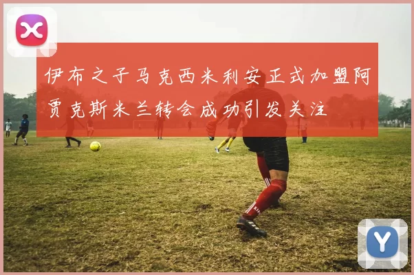 伊布之子马克西米利安正式加盟阿贾克斯米兰转会成功引发关注