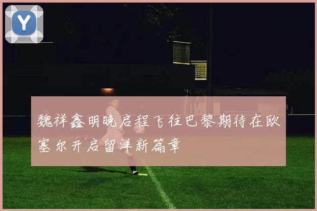 魏祥鑫明晚启程飞往巴黎期待在欧塞尔开启留洋新篇章