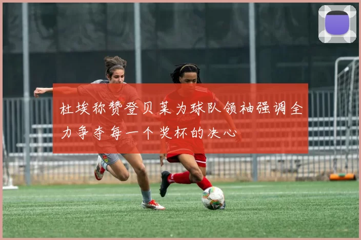 杜埃称赞登贝莱为球队领袖强调全力争夺每一个奖杯的决心