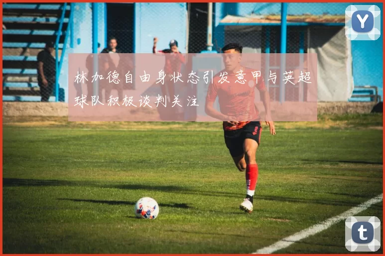 林加德自由身状态引发意甲与英超球队积极谈判关注